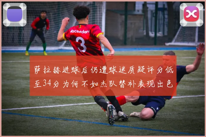 萨拉赫进球后仍遭球迷质疑评分低至34分为何不如杰队替补表现出色