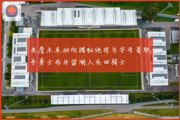 老詹未来动向揭秘他将与字母哥联手勇士而非留湖人或回骑士