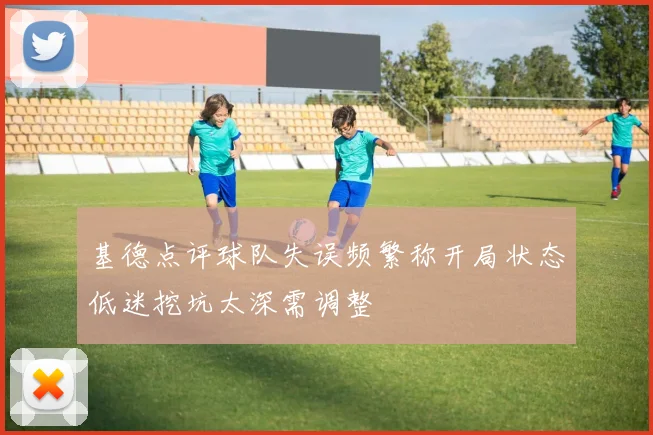 基德点评球队失误频繁称开局状态低迷挖坑太深需调整