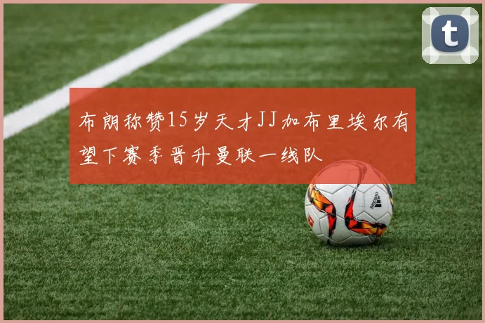 布朗称赞15岁天才JJ加布里埃尔有望下赛季晋升曼联一线队