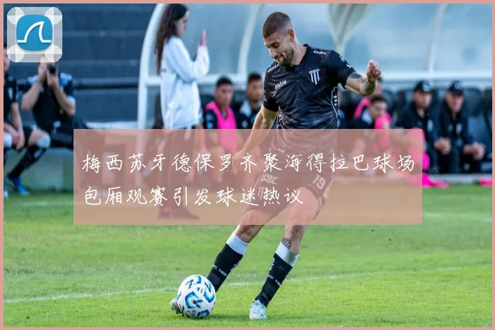 梅西苏牙德保罗齐聚海得拉巴球场包厢观赛引发球迷热议