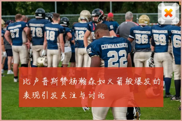 比卢普斯赞杨瀚森如火箭般爆发的表现引发关注与讨论