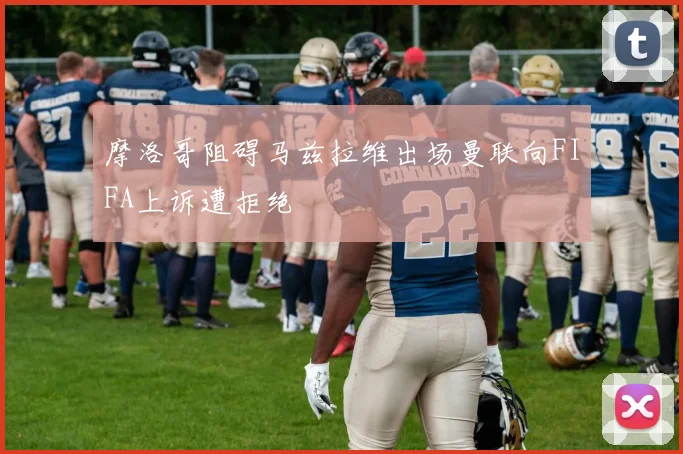 摩洛哥阻碍马兹拉维出场曼联向FIFA上诉遭拒绝