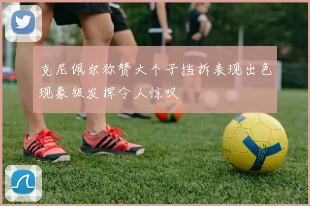 克尼佩尔称赞大个子挡拆表现出色现象级发挥令人惊叹