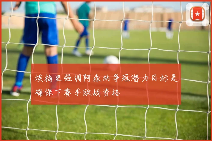 埃梅里强调阿森纳争冠潜力目标是确保下赛季欧战资格