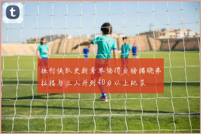 独行侠队史新秀单场得分榜揭晓弗拉格与三人并列40分以上纪录