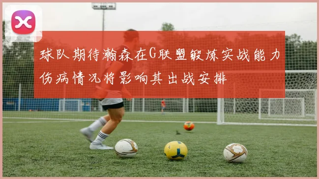 球队期待瀚森在G联盟锻炼实战能力伤病情况将影响其出战安排