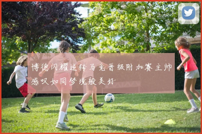 博德闪耀逆转马竞晋级附加赛主帅感叹如同梦境般美好