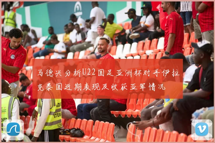 马德兴分析U22国足亚洲杯对手伊拉克泰国近期表现及收获亚军情况