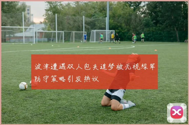 波津遭遇双人包夹追梦被无视绿军防守策略引发热议