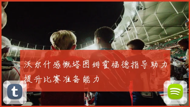 沃尔什感慨塔图姆霍福德指导助力提升比赛准备能力