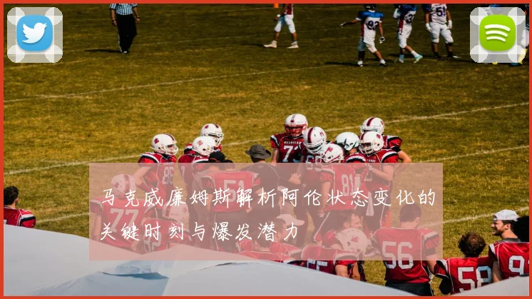 马克威廉姆斯解析阿伦状态变化的关键时刻与爆发潜力