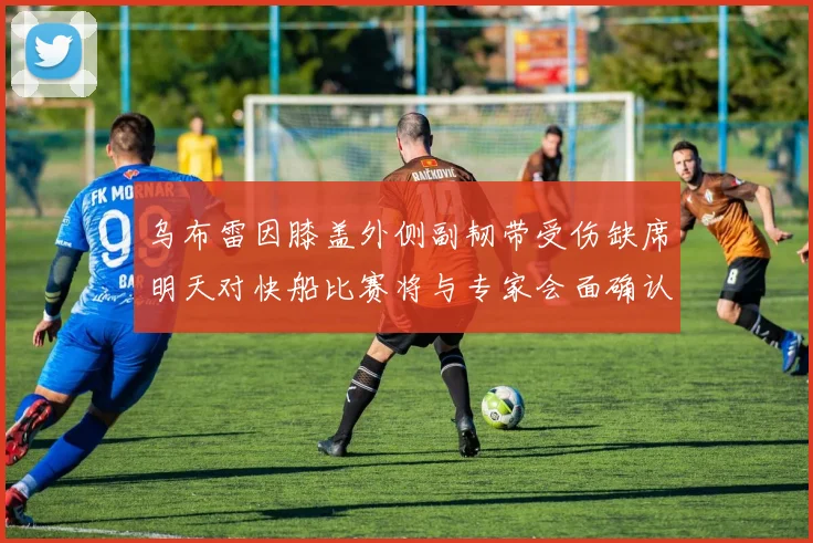 乌布雷因膝盖外侧副韧带受伤缺席明天对快船比赛将与专家会面确认伤情