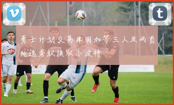 勇士计划交易库明加等三人及两首轮选秀权换取小波特