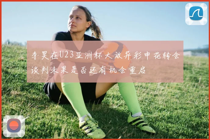 李昊在U23亚洲杯大放异彩申花转会谈判未果是否还有机会重启