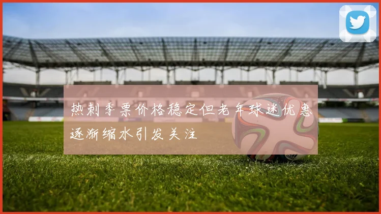 热刺季票价格稳定但老年球迷优惠逐渐缩水引发关注