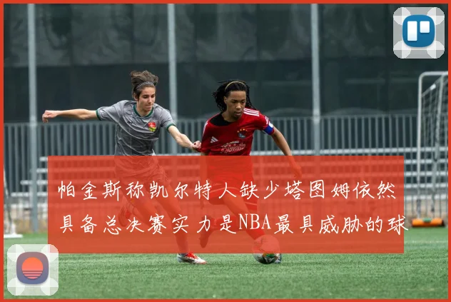 帕金斯称凯尔特人缺少塔图姆依然具备总决赛实力是NBA最具威胁的球队