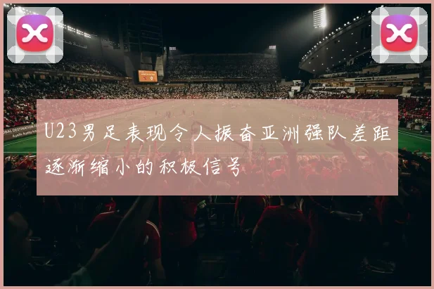 U23男足表现令人振奋亚洲强队差距逐渐缩小的积极信号