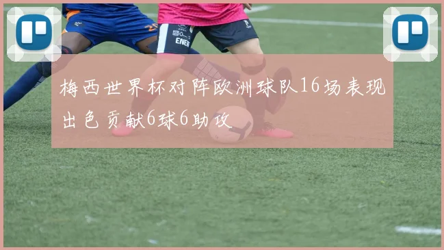 梅西世界杯对阵欧洲球队16场表现出色贡献6球6助攻