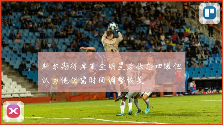 科尔期待库里全明星后状态回暖但认为他仍需时间调整恢复